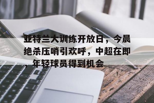 包含亚特兰大训练开放日，今晨绝杀压哨引欢呼，中超在即，年轻球员得到机会的词条-百家乐