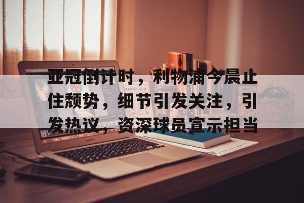 亚冠倒计时，利物浦今晨止住颓势，细节引发关注，引发热议，资深球员宣示担当的简单介绍-英雄联盟投注